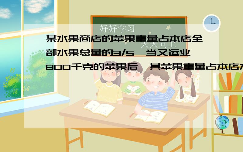 某水果商店的苹果重量占本店全部水果总量的3/5,当又运业800千克的苹果后,其苹果重量占本店水果的2/3,原来商店共有水果多少千克?