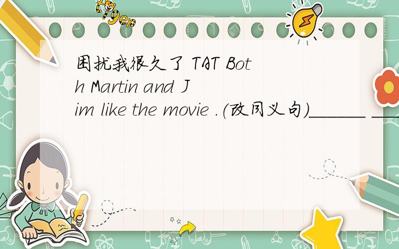 困扰我很久了 TAT Both Martin and Jim like the movie .(改同义句）______ ______ Martin ______ ______ jim ______ the movie