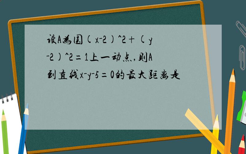 设A为圆(x-2)^2+(y-2)^2=1上一动点,则A到直线x-y-5=0的最大距离是