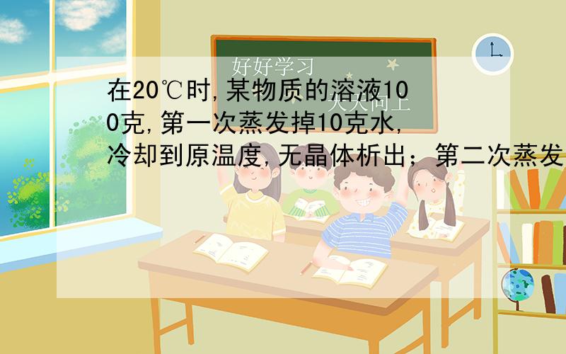 在20℃时,某物质的溶液100克,第一次蒸发掉10克水,冷却到原温度,无晶体析出；第二次蒸发掉10克水,冷却到原来温度,析出晶体3克；第三次再蒸发10克水,冷却到原温度析出晶体的质量为（）A.等