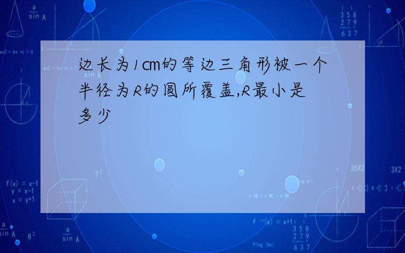 边长为1㎝的等边三角形被一个半径为R的圆所覆盖,R最小是多少