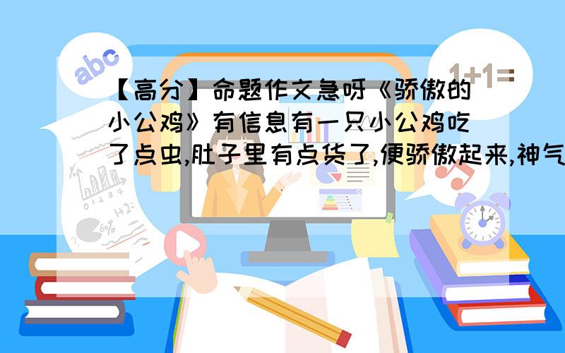 【高分】命题作文急呀《骄傲的小公鸡》有信息有一只小公鸡吃了点虫,肚子里有点货了,便骄傲起来,神气的向竹林走去