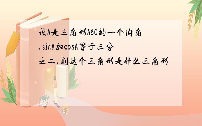 设A是三角形ABC的一个内角,sinA加cosA等于三分之二,则这个三角形是什么三角形