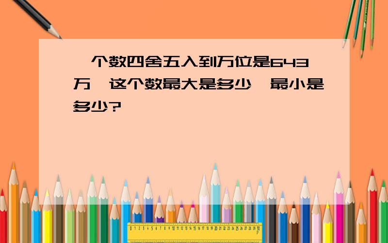 一个数四舍五入到万位是643万,这个数最大是多少,最小是多少?