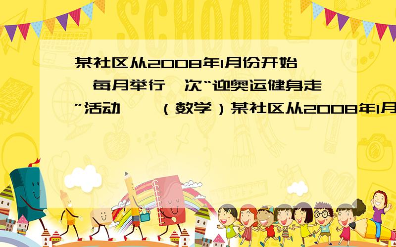 某社区从2008年1月份开始,每月举行一次“迎奥运健身走”活动……（数学）某社区从2008年1月份开始,每月举行一次“迎奥运健身走”活动,1月份有 200人参加了健身走活动,平均步行距离为2km,