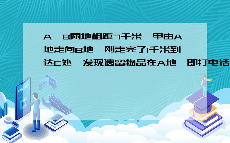 A、B两地相距7千米,甲由A地走向B地,刚走完了1千米到达C处,发现遗留物品在A地,即打电话通知在A地的乙把物品送来,并继续原速度向B地走去,乙接电话后立即出发,在D处追上甲,交还物品后立即返