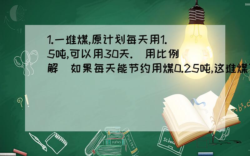 1.一堆煤,原计划每天用1.5吨,可以用30天.（用比例解）如果每天能节约用煤0.25吨,这堆煤可以用多少天?2.在一幅比例尺是1：30000000的地图上,量得北京到广州的距离是7厘米.北京到广州的实际距