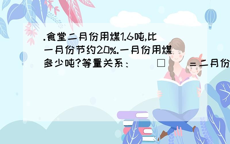 .食堂二月份用煤1.6吨,比一月份节约20%.一月份用煤多少吨?等量关系：（）□（）＝二月份用煤 方程：