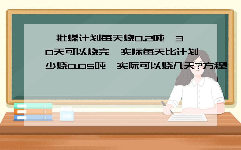 一批煤计划每天烧0.2吨,30天可以烧完,实际每天比计划少烧0.05吨,实际可以烧几天?方程!