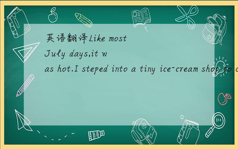 英语翻译Like most July days,it was hot.I steped into a tiny ice-cream shop to cool off with a chocolate Ice-cream.It was a very old store with little round tables and chairs.As I entered,I found a very old woman bent over a table near the door.He