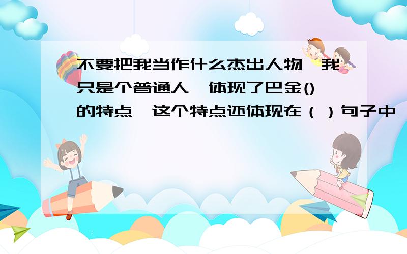 不要把我当作什么杰出人物,我只是个普通人,体现了巴金()的特点,这个特点还体现在（）句子中