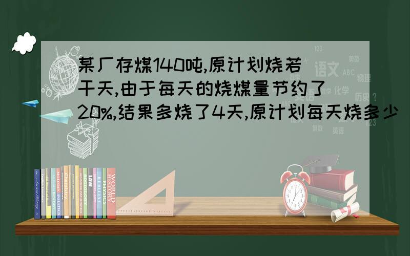 某厂存煤140吨,原计划烧若干天,由于每天的烧煤量节约了20%,结果多烧了4天,原计划每天烧多少