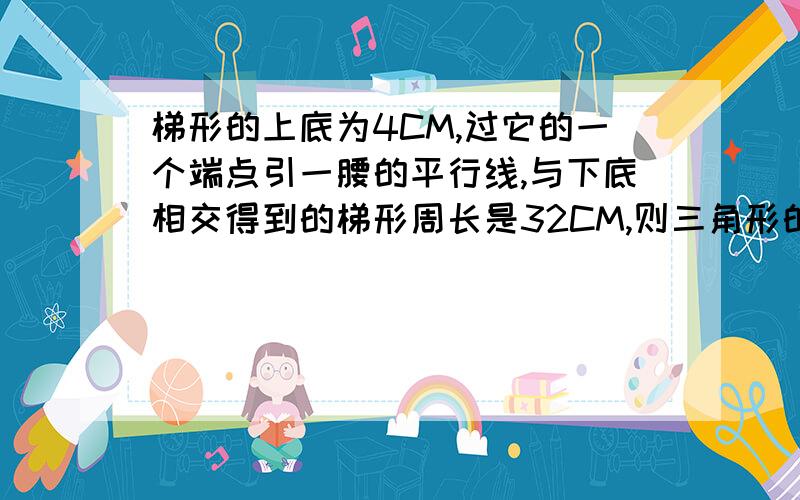 梯形的上底为4CM,过它的一个端点引一腰的平行线,与下底相交得到的梯形周长是32CM,则三角形的周长是求过程,求高人