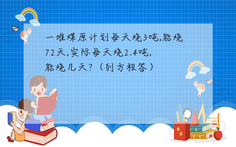 一堆煤原计划每天烧3吨,能烧72天,实际每天烧2.4吨,能烧几天?（列方程答）