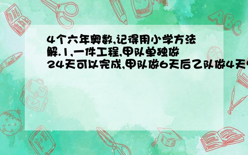 4个六年奥数,记得用小学方法解.1,一件工程,甲队单独做24天可以完成,甲队做6天后乙队做4天恰好可完成一半.现在甲乙两队合作若干天后,由乙队单独完成,做完后发现两段所用时间相等,则共用