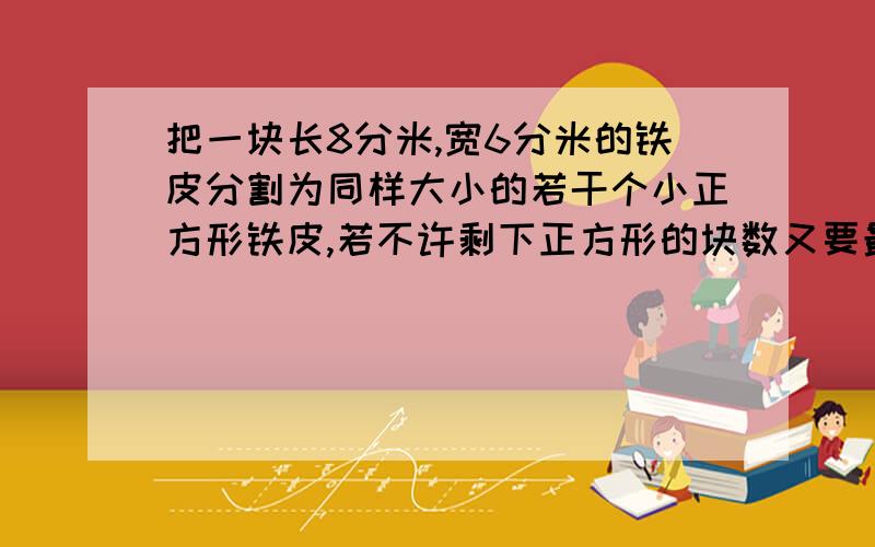 把一块长8分米,宽6分米的铁皮分割为同样大小的若干个小正方形铁皮,若不许剩下正方形的块数又要最少,那么可以分割成多少块?还有一道：幼儿园一个班借阅图书，如果借35本，平均分发给