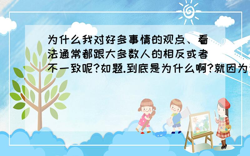 为什么我对好多事情的观点、看法通常都跟大多数人的相反或者不一致呢?如题.到底是为什么啊?就因为这,我常常在思想上有很强的孤独感.我为什么会这样?我该怎么办才好呢?