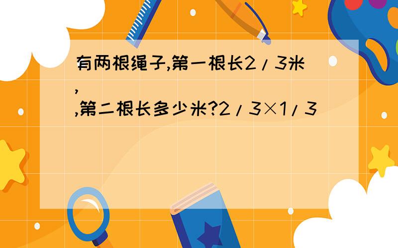 有两根绳子,第一根长2/3米,_____________,第二根长多少米?2/3×1/3____________________2/3+1/3_____________________2/3×(1-1/3)_________________2/3×(1+1/3)________________