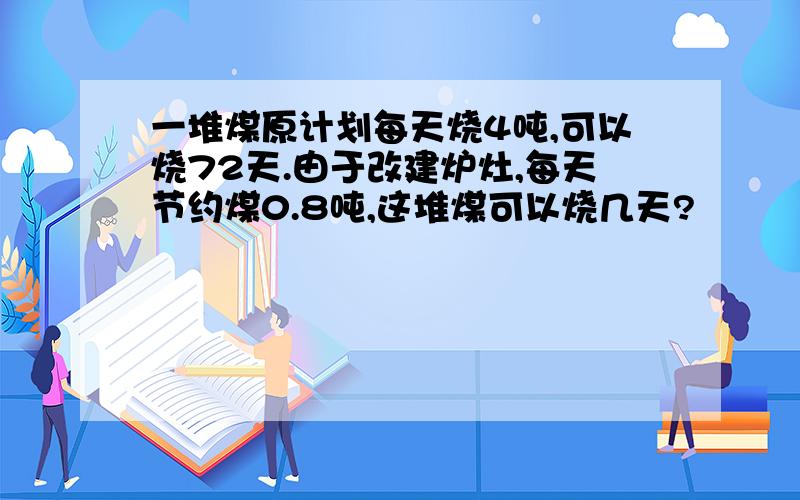 一堆煤原计划每天烧4吨,可以烧72天.由于改建炉灶,每天节约煤0.8吨,这堆煤可以烧几天?