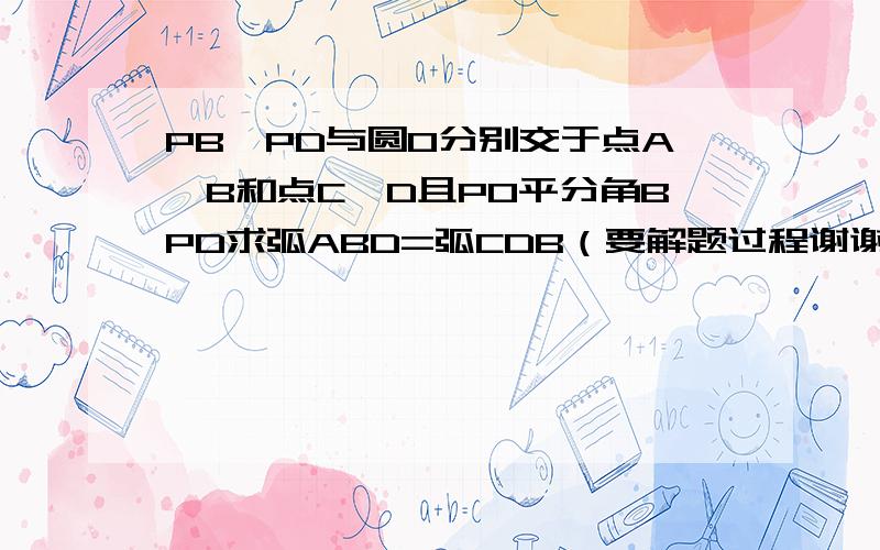 PB、PD与圆O分别交于点A、B和点C、D且PO平分角BPD求弧ABD=弧CDB（要解题过程谢谢各位了）