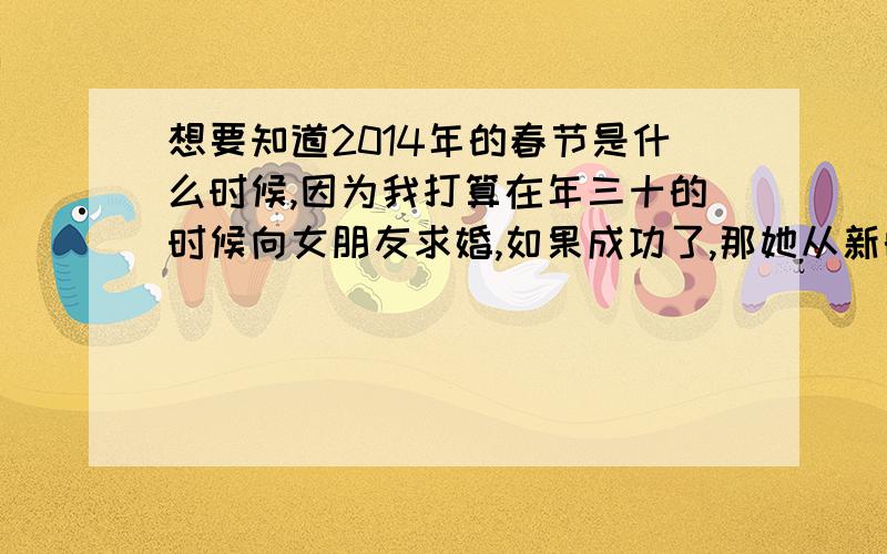 想要知道2014年的春节是什么时候,因为我打算在年三十的时候向女朋友求婚,如果成功了,那她从新的一年开始就算是以一个新的身份陪伴在我身边了.