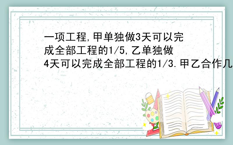 一项工程,甲单独做3天可以完成全部工程的1/5,乙单独做4天可以完成全部工程的1/3.甲乙合作几天可以完成