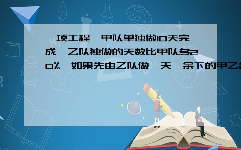 一项工程,甲队单独做10天完成,乙队独做的天数比甲队多20%,如果先由乙队做一天,余下的甲乙合作还要几天能完成?急急急急急急急急急！！！！！！！！！！！！！！！！！！！！！！！！快