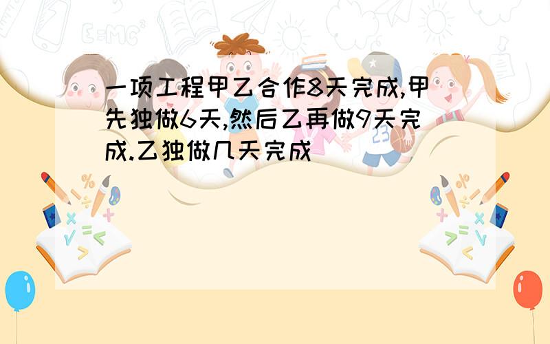 一项工程甲乙合作8天完成,甲先独做6天,然后乙再做9天完成.乙独做几天完成