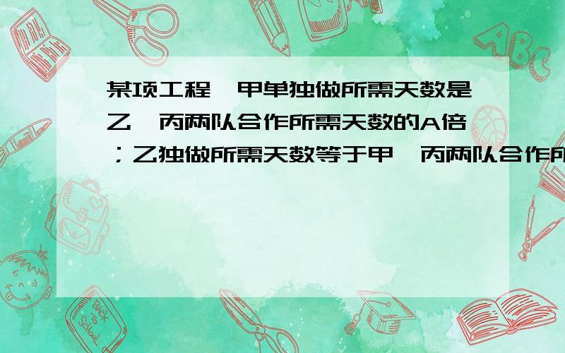 某项工程,甲单独做所需天数是乙,丙两队合作所需天数的A倍；乙独做所需天数等于甲,丙两队合作所需天数的B倍；丙独做所用天数等于甲,乙两队和做所需天数的C倍,求A+1分之1+B+1分之1+C+1分之1