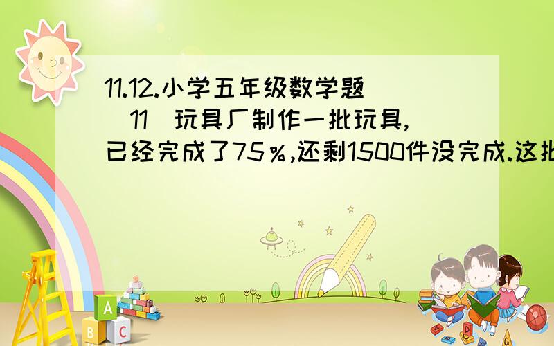 11.12.小学五年级数学题（11）玩具厂制作一批玩具,已经完成了75％,还剩1500件没完成.这批玩具一共多少件?请列出算式,完整的解答出来～谢谢～（12）一个圆柱形的无盖铁桶,它的高是2分米,它