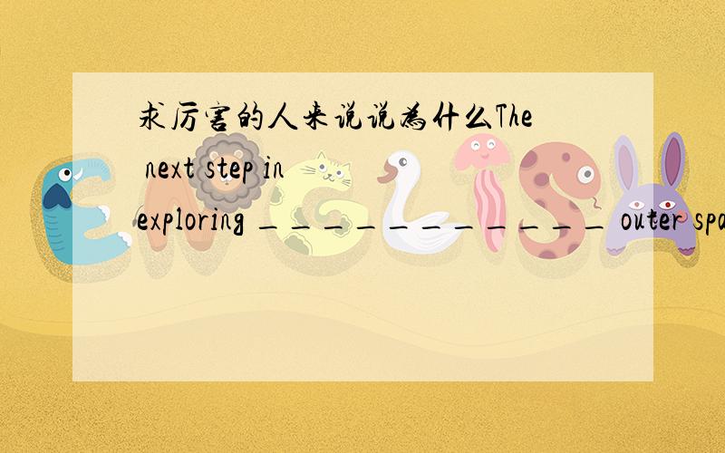 求厉害的人来说说为什么The next step in exploring ___________ outer space might be sending people there in ___________ spaceship.A.不填; a B.不填; 不填 C.the; 不填 D.the; the 为什么?