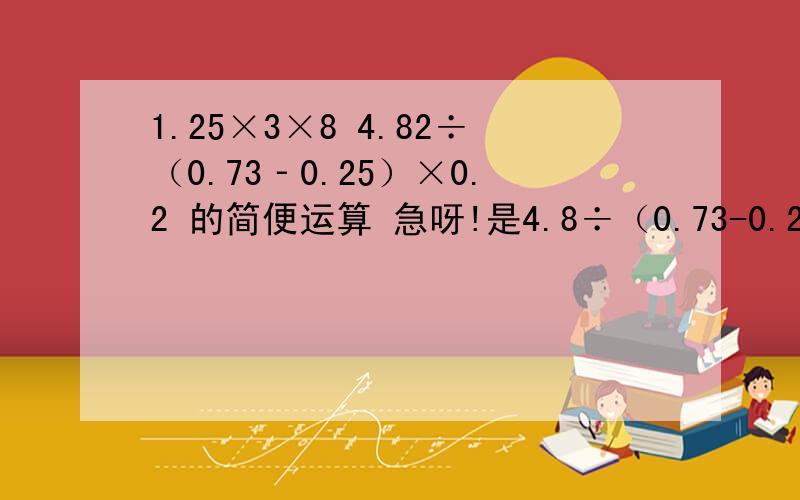 1.25×3×8 4.82÷（0.73‐0.25）×0.2 的简便运算 急呀!是4.8÷（0.73-0.25）×0.2