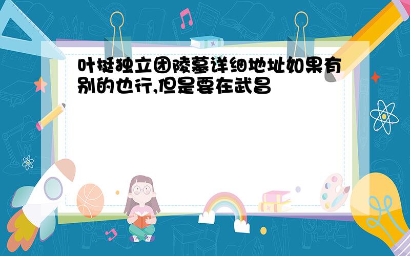 叶挺独立团陵墓详细地址如果有别的也行,但是要在武昌