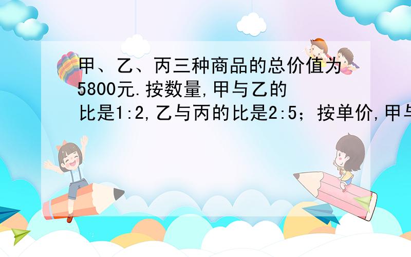 甲、乙、丙三种商品的总价值为5800元.按数量,甲与乙的比是1:2,乙与丙的比是2:5；按单价,甲与乙的比是3:2,乙与丙的比是4:3.三种商品各值多少元?