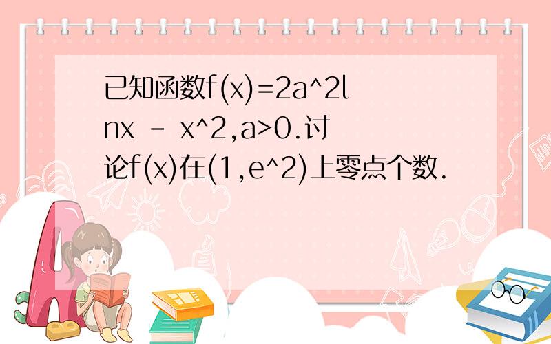 已知函数f(x)=2a^2lnx - x^2,a>0.讨论f(x)在(1,e^2)上零点个数.