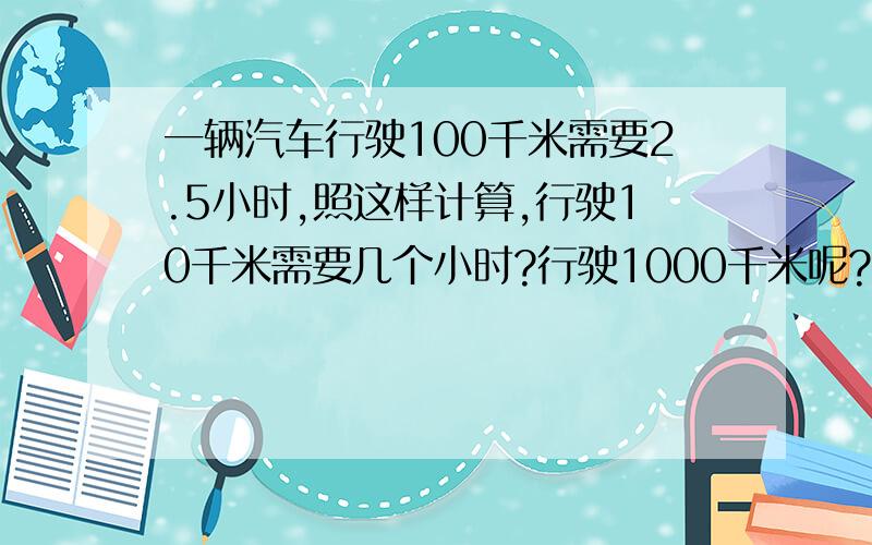 一辆汽车行驶100千米需要2.5小时,照这样计算,行驶10千米需要几个小时?行驶1000千米呢?请写出详细的解答过程,谢谢