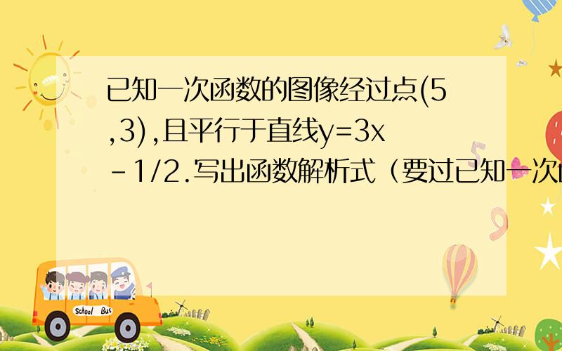 已知一次函数的图像经过点(5,3),且平行于直线y=3x-1/2.写出函数解析式（要过已知一次函数的图像经过点(5,3),且平行于直线y=3x-1/2.写出函数解析式（要过程）