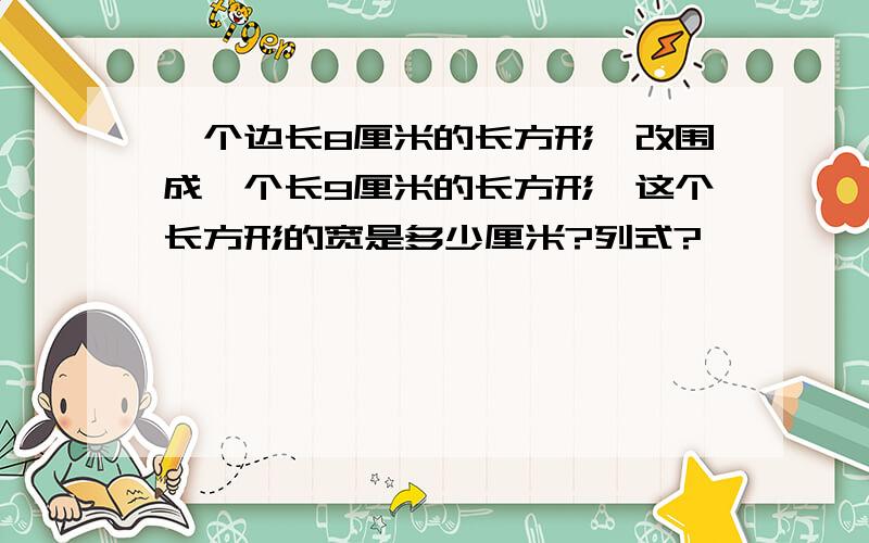 一个边长8厘米的长方形,改围成一个长9厘米的长方形,这个长方形的宽是多少厘米?列式?