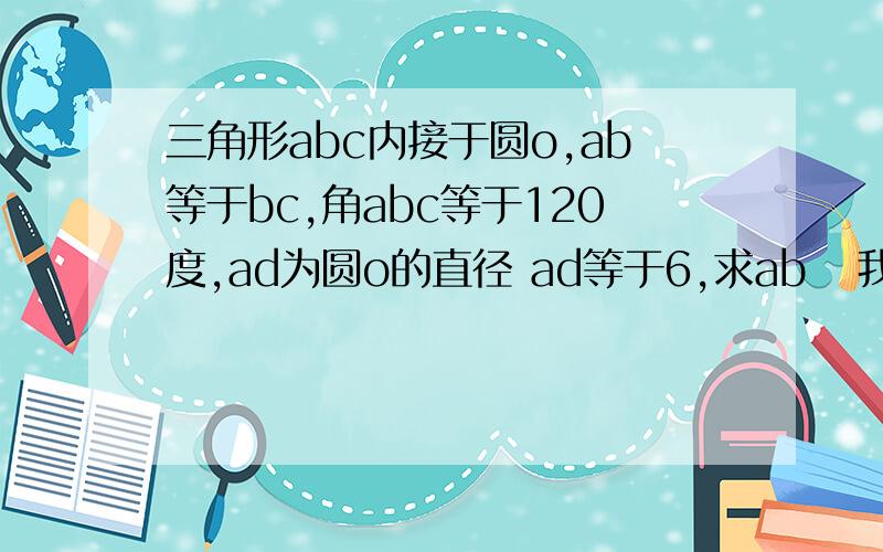 三角形abc内接于圆o,ab等于bc,角abc等于120度,ad为圆o的直径 ad等于6,求ab   我的答案是3