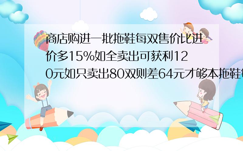 商店购进一批拖鞋每双售价比进价多15%如全卖出可获利120元如只卖出80双则差64元才够本拖鞋每双的进价是多算术方法