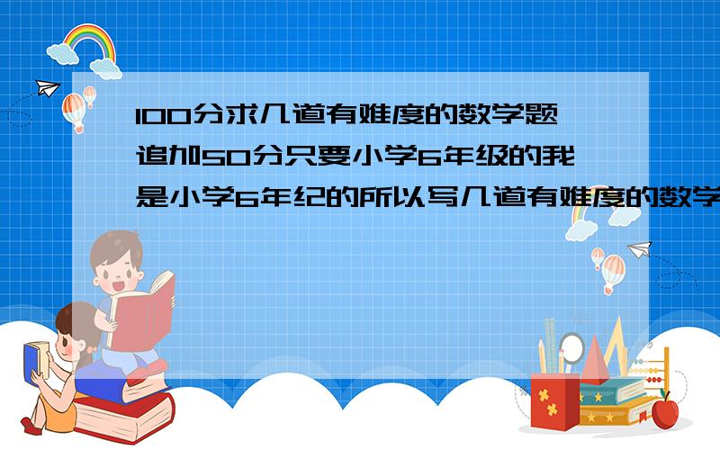 100分求几道有难度的数学题追加50分只要小学6年级的我是小学6年纪的所以写几道有难度的数学题和答案就行最好是那种应该用方程的那种题别的也可以有难度就行