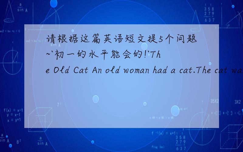 请根据这篇英语短文提5个问题~`初一的水平能会的!`The Old Cat An old woman had a cat.The cat was very old; she could not run quickly,and she could not bite,because she was so old.One day the old cat saw a mouse; she jumped and caugh