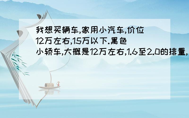 我想买辆车,家用小汽车,价位12万左右,15万以下.黑色小轿车,大概是12万左右,1.6至2.0的排量,自动档,