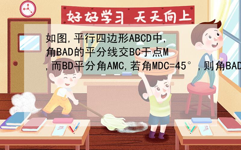 如图,平行四边形ABCD中,角BAD的平分线交BC于点M,而BD平分角AMC,若角MDC=45°,则角BAD=?,角ABC=?