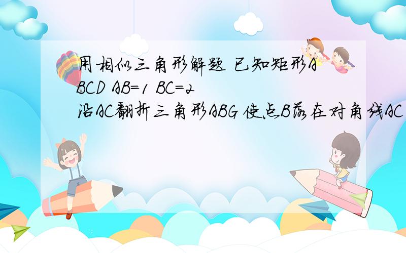 用相似三角形解题 已知矩形ABCD AB=1 BC=2 沿AC翻折三角形ABG 使点B落在对角线AC的H点 求 BC的长 三角形CGH的面积