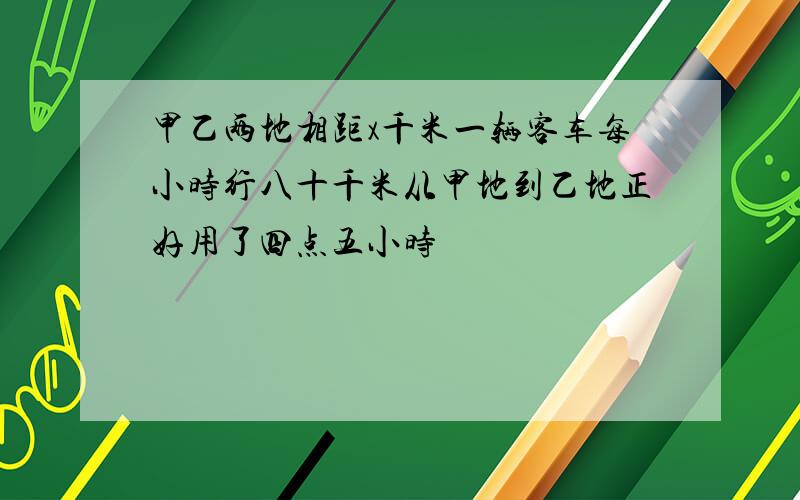 甲乙两地相距x千米一辆客车每小时行八十千米从甲地到乙地正好用了四点五小时