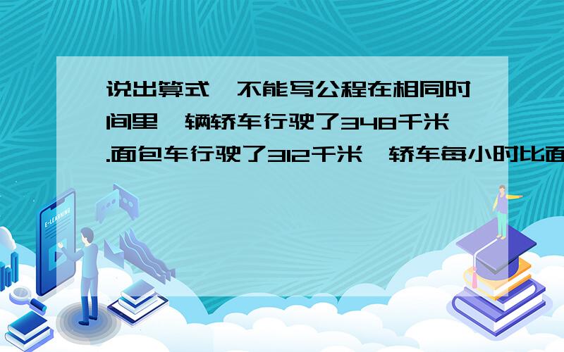 说出算式,不能写公程在相同时间里一辆轿车行驶了348千米.面包车行驶了312千米,轿车每小时比面包车多行驶9千米.两辆车行驶了多少小时?两辆车的速度各是多少?今天的家庭作业,