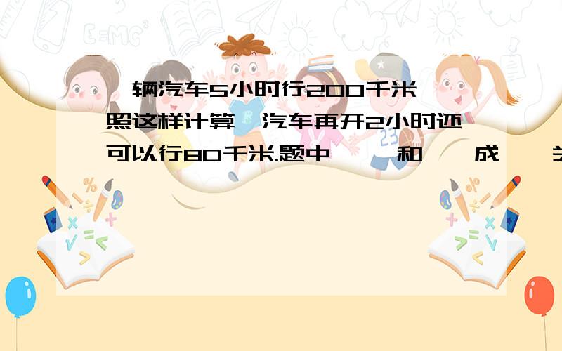 一辆汽车5小时行200千米,照这样计算,汽车再开2小时还可以行80千米.题中【 】和【】成【】关系?