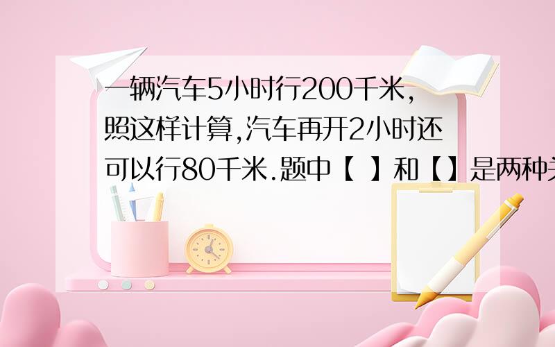 一辆汽车5小时行200千米,照这样计算,汽车再开2小时还可以行80千米.题中【 】和【】是两种关系的量?