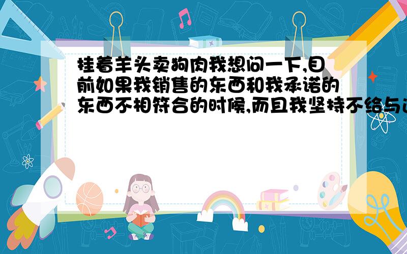 挂着羊头卖狗肉我想问一下,目前如果我销售的东西和我承诺的东西不相符合的时候,而且我坚持不给与退货,那么我会面对什么样的法律责任呢,是否会有法律责任?请大师指点.